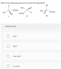 Which of the following structures has the R configuration?
H
он
H,C,
CI
CH2CH3
CH2CH3
H3C
H.
H3CH,C
HO
II
Multiple Choice
Only I
Only I
Only I and II
I, II, and II
