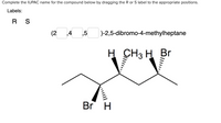 Complete the IUPAC name for the compound below by dragging the R or S label to the appropriate positions.
Labels:
R S
(2 4 ,5 )-2,5-dibromo-4-methylheptane
H
H CH3 H Br
Br H
