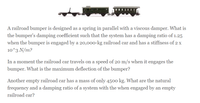 A railroad bumper is designed as a spring in parallel with a viscous damper. What is
the bumper's damping coefficient such that the system has a damping ratio of 1.25
when the bumper is engaged by a 20,000-kg railroad car and has a stiffness of 2 x
10^3 N/m?
In a moment the railroad car travels on a speed of 20 m/s when it engages the
bumper. What is the maximum deflection of the bumper?
Another empty railroad car has a mass of only 4500 kg. What are the natural
frequency and a damping ratio of a system with the when engaged by an empty
railroad car?
