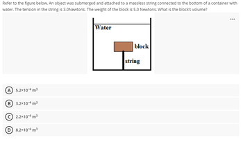 Refer to the figure below. An object was submerged and attached to a massless string connected to the bottom of a container with
water. The tension in the string is 3.0Newtons. The weight of the block is 5.0 Newtons. What is the block's volume?
...
Water
block
A 5.2x10-4 m³
B) 3.2x10-4 m³
(C) 2.2x10-4 m³
8.2x10-4 m³
string