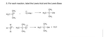 5. For each reaction, label the Lewis Acid and the Lewis Base
H3C-
CH3
CH3
:C=N:
CH³
H
H-O + H₂C-C-O:
CH3
H
CH3
H₂C-C-CN
CH3
CH3
H3CC-OH + H₂O
CH3