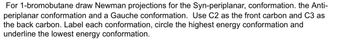 For 1-bromobutane draw Newman projections for the Syn-periplanar, conformation. the Anti-
periplanar conformation and a Gauche conformation. Use C2 as the front carbon and C3 as
the back carbon. Label each conformation, circle the highest energy conformation and
underline the lowest energy conformation.