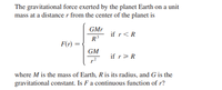 The gravitational force exerted by the planet Earth on a unit
mass at a distancer from the center of the planet is
GMr
if r<R
R
F(r)
GM
if r>R
where M is the mass of Earth, Ris its radius, and G is the
gravitational constant. Is F a continuous function of r?
