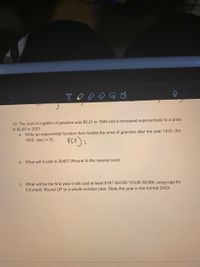 10. The cost of a gallon of gasoline was $0.21 in 1945 and it increased exponentially to a price
of $2.60 in 2021.
a. Write an exponential function that models the price of gasoline after the year 1930. (for
1930, use t = 0).
Pet)=
b. What will it cost in 2045? (Round to the nearest cent)
C. What will be the first year it will cost at least $16? SHOW YOUR WORK using logs for
full credit. Round UP to a whole number year. State the year in the format 20XX.
