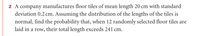 2 A company manufactures floor tiles of mean length 20 cm with standard
deviation 0.2 cm. Assuming the distribution of the lengths of the tiles is
normal, find the probability that, when 12 randomly selected floor tiles are
laid in a row, their total length exceeds 241 cm.
