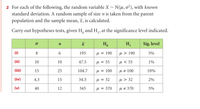 2 For each of the following, the random variable X~ N(u, o²), with known
standard deviation. A random sample of size n is taken from the parent
population and the sample mean, x, is calculated.
Carry out hypotheses tests, given H, and H,, at the significance level indicated.
n
Ho
H,
Sig. level
(i)
8
6.
195
M = 190
u > 190
5%
(ii)
10
10
47.5
M = 55
u < 55
1%
(iii)
15
25
104.7
u = 100
u # 100
10%
(iv)
4.3
15
34.5
M = 32
u > 32
2%
(v)
40
12
345
u = 370
U # 370
5%
