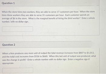 Question 1
When the store hires two workers, they are able to serve 17 customers per hour. When the store
hires three workers they are able to serve 31 customers per hour. Each customer spends an
average of $6 in the store. What is the marginal benefit of hiring the third worker? Enter a whole
number, with no dollar sign.
Question 2
When a firm produces one more unit of output the total revenue increases from $807 to $1,013,
and the total cost increases from $536 to $660. When this last unit of output was produced, what
was the change in profit? Enter a whole number with no dollar sign. Enter a negative sign if
appropriate.