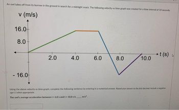 An owl takes off from its burrow in the ground in search for a midnight snack. The following velocity vs time graph was created for a time interval of 10 seconds.
v (m/s)
16.0-
8.0
- 16.0
2.0
4.0
6.0
m/s².
8.0
10.0
t(s) A
Using the above velocity vs time graph, complete the following sentence by entering in a numerical answer. Round your answer to the first decimal. Include a negative
sign (-) when appropriate.
The owl's average acceleration between t = 6.0s and t-10.0 s is