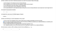 2. Which conditions must hold for inferential procedures to be valid for this scenario? Select all that apply.
A. The histogram of the residuals must be normally distributed.
|B. The expected count for each level of the categorical variable must be at least 5.
C. The observations within each sample must be independent.
D. The two sample groups must be independent of each other.
E. The data distribution for both federal and state tax filing times must be normally distributed or each sample size must be larger than 30.
3. Calculate the appropriate test statistic.
?
V =
4. Calculate the p-value using 148.782582 degrees of freedom.
p-value =
5. Which of the following is a correct interpretation of the p-value?
OA. The p-value is the probability that the mean tax filing times for Federal and Michigan tax returns are equal.
B. The p-value is the approximate proportion of time we would see a difference as extreme as our observed difference or something more
extreme in repeated sampling under the null model.
C. The p-value is the power of a hypothesis test if the alternate hypothesis is true.
D. In repeated sampling, we have little evidence that the null hypothesis is a good fit for our observed difference.
6. Use the data to construct a 99% confidence interval for the true difference, uj - µ2:
).
