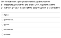 The formation of a phosphodiester linkage between the
5'-phosphate group at the end of one DNA fragment and the
3'-hydroxyl group at the end of the other fragment is catalyzed by:
ligase.
polymerase.
gyrase.
telomerase.
primase.
