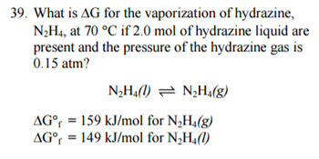 39. What is AG for the vaporization of hydrazine,
N2H4, at 70 °C if 2.0 mol of hydrazine liquid are
present and the pressure of the hydrazine gas is
0.15 atm?
N₂H4) N₂H4(g)
AG°
159 kJ/mol for N₂H4(g)
AG° 149 kJ/mol for N₂H4(1)