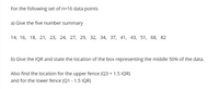 For the following set of n=16 data points
a) Give the five number summary
14, 16, 18, 21, 23, 24, 27, 29, 32, 34, 37, 41, 43, 51, 68, 82
b) Give the IQR and state the location of the box representing the middle 50% of the data.
Also find the location for the upper fence (Q3 + 1.5 IQR)
and for the lower fence (Q1 - 1.5 IQR)
