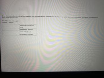 Given that water, ethanol, and methanol are polar while benzene, hexanes and methylene chloride are non-polar, select combinations that are miscible (form a solution).
There are multiple answers.
Select 2 correct answer(s)
Question 2 options:
methylene chloride and
water
hexanes and benzene
water and ethanol
benzene and methanol
I