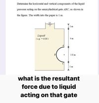 Determine the horizontal and vertical components of the liquid
pressure acting on the semicylindrical gate ABC, as shown in
the figure. The width into the paper is 1 m.
1 m
Liquid
( s.g. = 0.88 )
4 m
B
+
3.8 m
1 m
what is the resultant
force due to liquid
acting on that gate
幸
