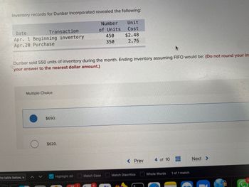 Inventory records for Dunbar Incorporated revealed the following:
Date
Transaction
Apr. 1 Beginning inventory
Apr.20 Purchase
he table below, w
//play.goo
Multiple Choice
Dunbar sold 550 units of inventory during the month. Ending inventory assuming FIFO would be: (Do not round your in-
your answer to the nearest dollar amount.)
$690.
$620.
Number
of Units
Highlight All
450
350
Match Case
Unit
Cost
$2.48
2.76
< Prev
Match Diacritics
C
4 of 10
H
Whole Words 1 of 1 match
Next >