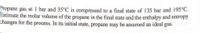 Propane gas at 1 bar and 35°C is compressed to a final state of 135 bar and 195°C.
Estimate the molar volume of the propane in the final state and the enthalpy and entropy
changes for the process. In its initial state, propane may be assumed an ideal gas.
