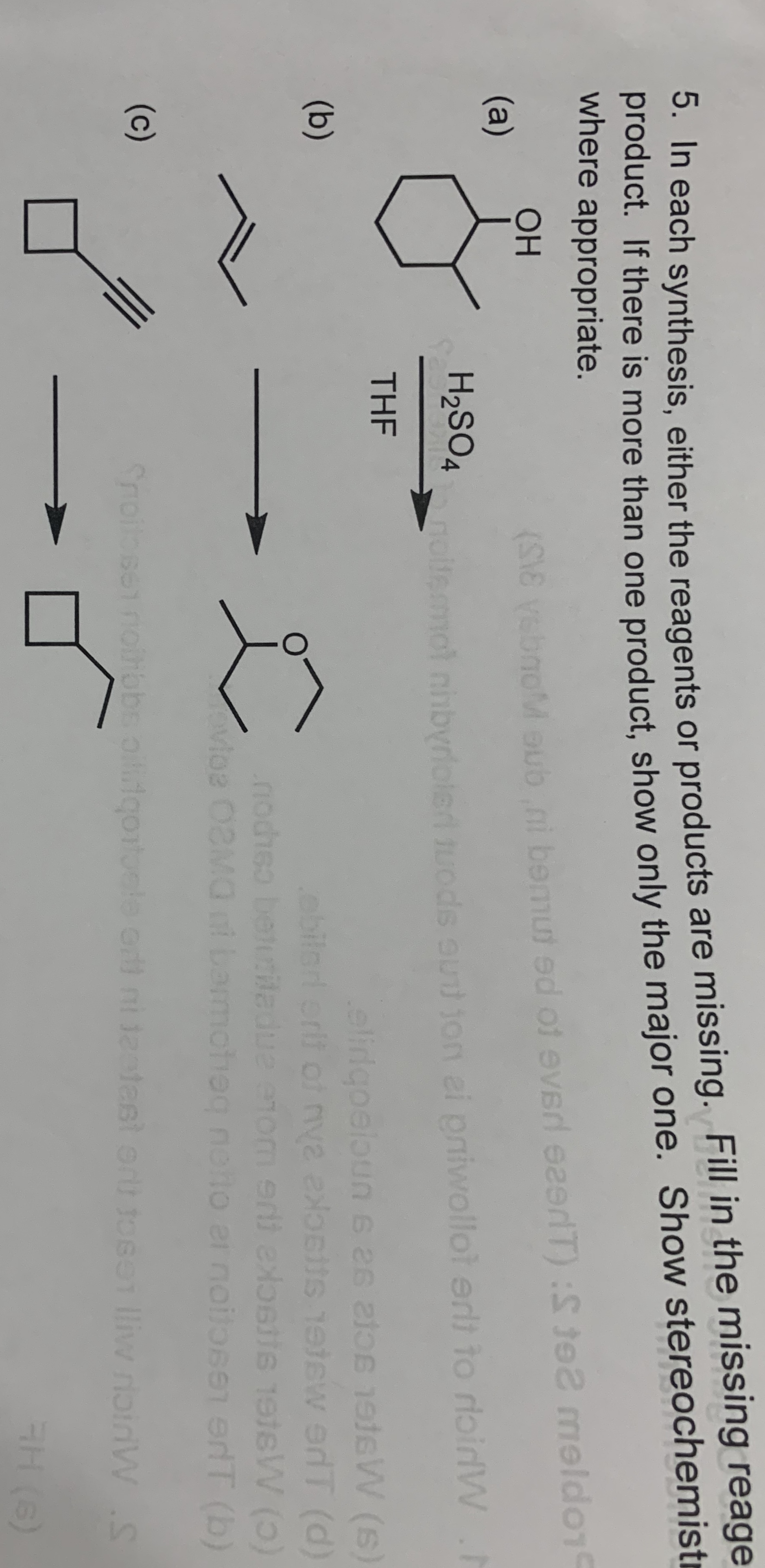 0. In each synthesis, either the reagents or products are missing. Fill in the missing reage
product. If there is more than one product, show only the major one. Show stereochemistr
where appropriate.
s
ОН
svsbnoM aub ni bemut ed of everd eeerlT) :S te2 meldo1
(a)
H2SO4
nolfemot nhbyriolerd tuods oud ion ei pniwollot erlt to rioirdW.h
THE
elidgoelbun 6 26 lo teW (s
ebilerl erlt of nva exosits etew edT (d)
nociso beturiladue enom srti exosite 1eteW (5)
Moe 02MO i barmotiog noto er noilo661 erT (b)
(b)
er noilosen erT (b)
(c)
Snoilosenolhbbs oiliqortoele or ni teatest ort tosen lliw roinWS
H (6)
