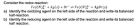 **Redox Reaction Analysis**

**Consider the redox reaction:**

\[ \text{Fe(CN)}^{3-}_6 + \text{Ag}(s) + \text{Br}^- \rightleftharpoons \text{Fe(CN)}^{4-}_6 + \text{AgBr}(s) \]

**Tasks:**

a) **Identify the oxidizing agent on the left side of the reaction and write its balanced half-reaction.**

b) **Identify the reducing agent on the left side of the reaction and write its balanced half-reaction.**

**Explanation:**

In the given redox reaction, the substances involved undergo changes in oxidation states. To identify the oxidizing and reducing agents, analyze the changes in oxidation states of different elements.

- The oxidizing agent is the substance that gains electrons (undergoes reduction).
- The reducing agent is the substance that loses electrons (undergoes oxidation).

By examining the changes, you can write the balanced half-reactions reflecting these processes.