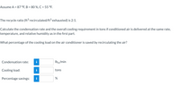 Assume A = 87 °F, B = 80%, C = 55 °F.

The recycle ratio (ft³ recirculated/ft³ exhausted) is 2:1.

Calculate the condensation rate and the overall cooling requirement in tons if conditioned air is delivered at the same rate, temperature, and relative humidity as in the first part.

What percentage of the cooling load on the air conditioner is saved by recirculating the air?

- **Condensation rate:** [Input field] lbₘ/min
- **Cooling load:** [Input field] tons
- **Percentage savings:** [Input field] %

Note: The diagram is an input form for calculating and displaying the condensation rate, cooling load, and percentage savings.