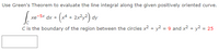 **Problem Statement:**

Use Green's Theorem to evaluate the line integral along the given positively oriented curve.

\[ 
\oint_{C} xe^{-5x} \, dx + \left( x^4 + 2x^2y^2 \right) \, dy 
\]

**Note:**
- \( C \) is the boundary of the region between the circles \( x^2 + y^2 = 9 \) and \( x^2 + y^2 = 25 \).

### Explanation:

**Green's Theorem** connects a line integral around a simple closed curve \( C \) to a double integral over the plane region \( D \) bounded by \( C \):

\[
\oint_{C} \left( M \, dx + N \, dy \right) = \iint_{D} \left( \frac{\partial N}{\partial x} - \frac{\partial M}{\partial y} \right) \, dA
\]

Here:

- \( M(x, y) = xe^{-5x} \)
- \( N(x, y) = x^4 + 2x^2y^2 \)

**Region \( C \)**: The region is an annular area (the area between two circles) with radii determined by:

- The inner circle: \( x^2 + y^2 = 9 \), with radius 3.
- The outer circle: \( x^2 + y^2 = 25 \), with radius 5.

**Graphs/Diagrams:**

- Assume two concentric circles are drawn on a coordinate plane.
- The inner circle has a radius of 3 and the outer circle has a radius of 5.
- The region \( C \) is the shaded area between these two circles.

To solve, apply Green's Theorem to convert the line integral into a double integral over the annular region. Calculate \( \frac{\partial N}{\partial x} \) and \( \frac{\partial M}{\partial y} \), and integrate over the given region to find the area.