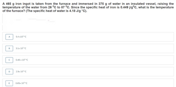 A 465 g iron ingot is taken from the furnace and immersed in 375 g of water in an insulated vessel, raising the
temperature of the water from 26 °C to 87 °C. Since the specific heat of iron is 0.449 j/gºC, what is the temperature
of the furnace? (The specific heat of water is 4.18 J/g °C).
A
B
C
D
E
5.4 x10² °C
3.1x 10² °C
0.48 x 103 °C
2.9x 10²°C
0.65x 10³ °C