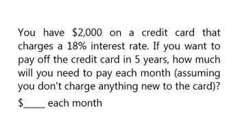 You have $2,000 on a credit card that
charges a 18% interest rate. If you want to
pay off the credit card in 5 years, how much
will you need to pay each month (assuming
you don't charge anything new to the card)?
each month
$