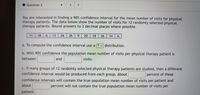 Question 2
You are interested in finding a 90% confidence interval for the mean number of visits for physical
therapy patients. The data below show the number of visits for 12 randomly selected physical
therapy patients. Round answers to 3 decimal places where possible.
11
18
6.
6 13
26| 26
6.
20
18
26
14
6
a. To compute the confidence interval use a[? v distribution.
b. With 90% confidence the population mean number of visits per physical therapy patient is
between
and
visits.
c. If many groups of 12 randomly selected physical therapy patients are studied, then a different
confidence interval would be produced from each group. About
percent of these
confidence intervals will contain the true population mean number of visits per patient and
about
percent will not contain the true population mean number of visits per
patient.
