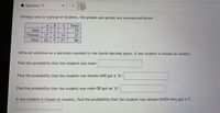 Question 11
Giving a test to a group of students, the grades and gender are summarized below
A
Total
Male
9.
3
7
19
Female
17
6.
14
37
Total
26
9
21
56
Write all solutions as a decimals rounded to the fourth decimal place. If one student is chosen at random,
Find the probability that the student was male:
Find the probability that the student was female AND got a "A":
Find the probability that the student was male OR got an "A":
If one student is chosen at random, find the probability that the student was female GIVEN they got a 'C':
