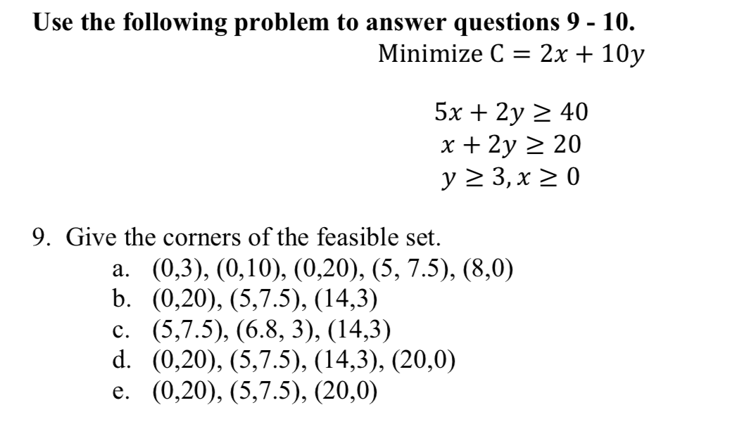 Use the following problem to answer questions 9 - 10.
Minimize C-2x + 10y
5x 2y 2
x + 2y
40
20
9. Give the corners of the feasible set.
a. (0,3), (0,10), (0,20), (5, 7.5), (8,0)
b. (0,20), (5,7.5), (14,3)
c. (5,7.5), (6.8, 3), (14,3)
d. (0,20), (5,7.5), (14,3), (20,0)
e. (0,20), (5,7.5), (20,0)
