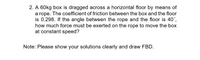 2. A 60kg box is dragged across a horizontal floor by means of
a rope. The coefficient of friction between the box and the floor
is 0.298. If the angle between the rope and the floor is 40°,
how much force must be exerted on the rope to move the box
at constant speed?
Note: Please show your solutions clearly and draw FBD.
