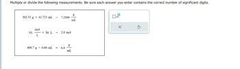 Multiply or divide the following measurements. Be sure each answer you enter contains the correct number of significant digits.
g
302.53 g 41.723 mL
7.2509
mL
mol
93.
x 30. L
2.8 mol
L
g
408.7 g 0.60 mL
=
6.8
mL
☐ x10
×