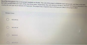 Maud'Dib Intergalactic has a new project available on Arrakis. The cost of the project is $38,000 and it will provide cash flows of $21,400,
$27,300, and $27,000 over each of the next three years, respectively. Any cash earned in Arrakis is "blocked" and must be reinvested in the
country for one year at an interest of 3.1 percent. The project has a required return of 8.9 percent. What is the project's NPV?
Multiple Choice
O
O
$33,076.52
$40.445.46
$22,191.45
$37,075.00