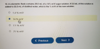 10. A volumetric flask contains 25.0 mL of a 14% m/V sugar solution. If 2.5 mL of this solution is
added to 22.5 mL of distilled water, what is the % m/V of the new solution.
O 1.4 % m/V
14 % m/V
O 7.1 % m/V
O 71 % m/V
