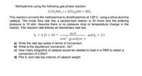 Methylamine using the following gas-phase reaction:
2 CH,NH, + (CH),NH + NH,
This reaction converts the methylamine to dimethylamine at 130°C, using a silica-alumina
catalyst. The molar flow rate into a packed-bed reactor is 30 mol/s and the entering
pressure is 16 atm. Assume there is no pressure drop or temperature change in the
reactor. The reaction rate follows an elementary rate law.
mol
atm gcatalyst -s
k, = 4.25 x 10-6
and K, = 2.5
a) Write the rate law solely in terms of conversion.
b) What is the equilibrium conversion, Xe?
c) How many kilograms of catalyst would be needed to load in a PBR to obtain a
conversion of 0.9Xe?
d) Plot X, and rate law interms of catalyst weight.
