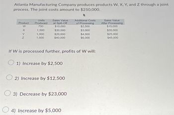 Atlanta Manufacturing Company produces products W, X, Y, and Z through a joint
process. The joint costs amount to $250,000.
Product
Units
Produced
Sales Value
at Split-Off
Additional Costs
of Processing
Sales Value
After Processing
W
750
$10,000
$2,500
$15,000
X
1,500
$30,000
$3,000
$35,000
Y
1,000
$20,000
$4,000
$25,000
Z
1,500
$40,000
$6,000
$45,000
If W is processed further, profits of W will:
1) Increase by $2,500
2) Increase by $12,500
3) Decrease by $23,000
4) Increase by $5,000