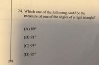 24. Which one of the following could be the
measure of one of the angles of a right triangle?
(A) 89°
(B) 91°
(C) 93°
(D) 95°
279
