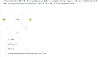 The location marked P in the drawing lies midway between the point charges +q and -q. The blue lines labeled A, B,
and C are edge-on views of three planes. Which of the planes is an equipotential surface?
+9
P
B
A and C
○ A, B, and C
○ Only B
◇ None of the planes is an equipotential surface