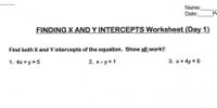 Name:
Date:
Pe
FINDING X AND Y INTERCEPTS Worksheet (Day 1)
Find both X and Y intercepts of the equation. Show all work!!
1. 4x + y = 5
2. x-y =1
3. x+ 4y = 8
