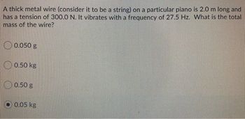 A thick metal wire (consider it to be a string) on a particular piano is 2.0 m long and
has a tension of 300.0 N. It vibrates with a frequency of 27.5 Hz. What is the total
mass of the wire?
0.050 g
0.50 kg
0.50 g
0.05 kg