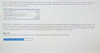 Tullius Corporation has received a request for a special order of 9,700 units of product C64 for $47.20 each. The normal selling price
of this product is $52.30 each, but the units would need to be modified slightly for the customer. The normal unit product cost of
product C64 is computed as follows:
Direct materials:
Direct labor
Variable manufacturing overhead
Fixed manufacturing overhead
Unit product cost
$18.00
7.30
4.50
7.40
$ 37.20
Direct labor is a variable cost. The special order would have no effect on the company's total fixed manufacturing overhead costs. The
customer would like some modifications made to product C64 that would increase the variable costs by $6.90 per unit and that would
require a one-time investment of $46,700 in special molds that would have no salvage value. This special order would have no effect
on the company's other sales. The company has ample spare capacity for producing the special order
Required:
Determine the effect on the company's total net operating income of accepting the special order.
Net operating income