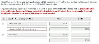 Marigold Inc. uses LIFO inventory costing. At January 1, 2025, inventory was $211,649 at both cost and market value. At December
31, 2025, the inventory was $287,776 at cost and $269,210 at market value.
Prepare the necessary December 31 entry under (a) the cost-of-goods-sold method and (b) the loss method. (List all debit entries
before credit entries. Credit account titles are automatically indented when amount is entered. Do not indent manually. If no entry is
required, select "No entry" for the account titles and enter 0 for the amounts.)
No. Account Titles and Explanation
(a)
(b)
Cost of Goods Sold
Allowance to Reduce Inventory to Market
Inventory Loss
Debit
18566
18566
Credit
18566
18566