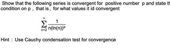 Show that the following series is convergent for positive number p and state th
condition on p, that is, for what values it id convergent
∞
1
n(ln(n))P
Hint Use Cauchy condensation test for convergence
Σ
n=2