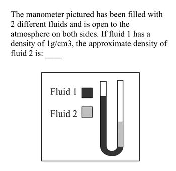 The manometer pictured has been filled with
2 different fluids and is open to the
atmosphere on both sides. If fluid 1 has a
density of 1g/cm3, the approximate density of
fluid 2 is:
Fluid 1
Fluid 2