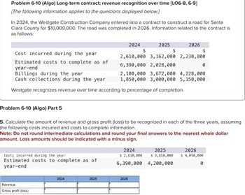 Problem 6-10 (Algo) Long-term contract; revenue recognition over time [LO6-8, 6-9]
[The following information applies to the questions displayed below.]
In 2024, the Westgate Construction Company entered into a contract to construct a road for Santa
Clara County for $10,000,000. The road was completed in 2026. Information related to the contract is
as follows:
Costs incurred during the year
Estimated costs to complete as of
year-end
Revenue
Gross profit (loss)
2024
2024
Cost incurred during the year
Estimated costs to complete as of
year-end
Billings during the year
Cash collections during the year
Westgate recognizes revenue over time according to percentage of completion.
2025
$
2,610,000 3,162,000 2,230, 800
6,390,000 2,028,000
0
2025
$
Problem 6-10 (Algo) Part 5
5. Calculate the amount of revenue and gross profit (loss) to be recognized in each of the three years, assuming
the following costs incurred and costs to complete information.
Note: Do not round intermediate calculations and round your final answers to the nearest whole dollar
amount. Loss amounts should be indicated with a minus sign.
2024
$ 2,610,000
6,390,000
2026
$
2,100,000 3,672,000 4,228,000
1,850,000 3,000,000 5,150,000
2026
2025
$ 3,850,000
4,200,000
2026
$ 4,050,000
0