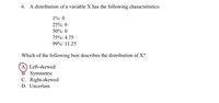 6. A distribution of a variable X has the following characteristics:
1%: 0
25%: 0
50%: 0
75%: 4.75
99%: 11.25
Which of the following best describes the distribution of X?
A.) Left-skewed
B. Symmetric
C. Right-skewed
D. Uncertain
