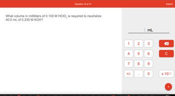 **Question 14 of 14**

What volume in milliliters of 0.100 M HClO₃ is required to neutralize 40.0 mL of 0.235 M KOH?

**Input Box for Answer**: ______ mL

**Calculator Interface**:

- Numeric keypad: Numbers 0 to 9
- Decimal point (.)
- Positive/Negative toggle (+/-)
- Exponent notation (x 10^)
- Clear (C)
- Backspace/delete (