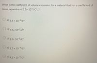 What is the coefficient of volume expansion for a material that has a coefficient of
linear expansion of 1.5x 10-5/C°. ?
a) 8.4 x 10-5/C°
b 0.5x 10-5/c°
c)
1.3x 10-5/Co
O d) 1.3 x 10-4/C°
e) 4.5 x 10-5/C°
