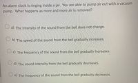 An alarm clock is ringing inside a jar. You are able to pump air out with a vacuum
pump. What happens as more and more air is removed?
a) The intensity of the sound from the bell does not change.
b) The speed of the sound from the bell gradually increases.
O c) The frequency of the sound from the bell gradually increases.
d) The sound intensity from the bell gradually decreases.
e) The frequency of the sound from the bell gradually decreases.
