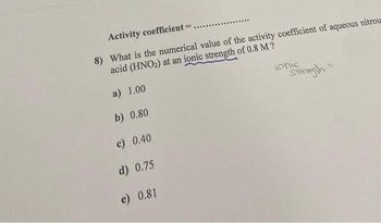 Activity coefficient = .
8) What is the numerical value of the activity coefficient of aqueous nitrou
acid (HNO₂) at an ionic strength of 0.8 M?
a) 1.00
b) 0.80
c) 0.40
d) 0.75
e) 0.81
ionic
Strength