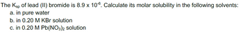 The Ksp of lead (II) bromide is 8.9 x 106. Calculate its molar solubility in the following solvents:
a. in pure water
b. in 0.20 M KBr solution
c. in 0.20 M Pb(NO3)2 solution